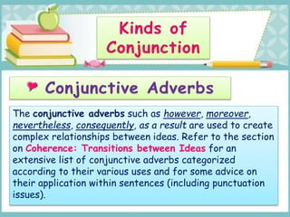 The conjunctive adverbs such as however, moreover,
nevertheless, consequently, as a result are used to create
complex relationships between ideas. Refer to the section
on Coherence: Transitions between Ideas for an
extensive list of conjunctive adverbs categorized
according to their various uses and for some advice on
their application within sentences (including punctuation
issues).
 