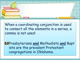 When a coordinating conjunction is used
to connect all the elements in a series, a
comma is not used:
Presbyterians and Methodists and Bapt
ists are the prevalent Protestant
congregations in Oklahoma.
 