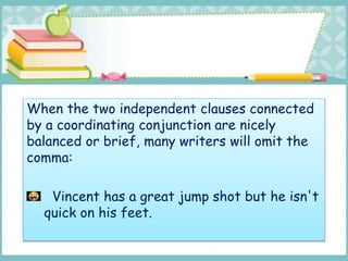 When the two independent clauses connected
by a coordinating conjunction are nicely
balanced or brief, many writers will omit the
comma:
Vincent has a great jump shot but he isn't
quick on his feet.
 