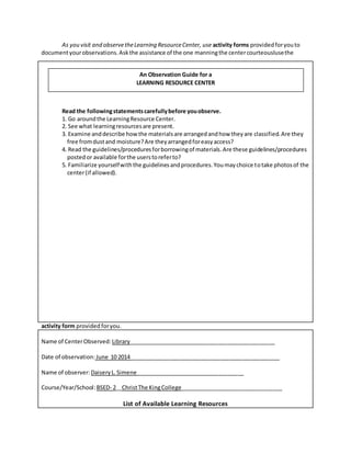 As you visit and observetheLearning ResourceCenter, use activity forms providedforyouto
documentyourobservations.Askthe assistance of the one manningthe centercourteouslusethe
activity form provided foryou.
Name of CenterObserved: Library_______________________________________________
Date of observation: June 10 2014________________________________________________
Name of observer: DaiseryL.Simene___________________________________
Course/Year/School:BSED- 2__ChristThe KingCollege_________________________________
List of Available Learning Resources
Read the followingstatementscarefullybefore youobserve.
1. Go aroundthe LearningResource Center.
2. See what learningresourcesare present.
3. Examine anddescribe howthe materialsare arrangedandhow theyare classified.Are they
free fromdustand moisture?Are theyarrangedforeasyaccess?
4. Read the guidelines/proceduresforborrowingof materials.Are these guidelines/procedures
postedor available forthe userstoreferto?
5. Familiarize yourselfwiththe guidelinesandprocedures.Youmaychoice totake photosof the
center(if allowed).
An Observation Guide for a
LEARNING RESOURCE CENTER
 