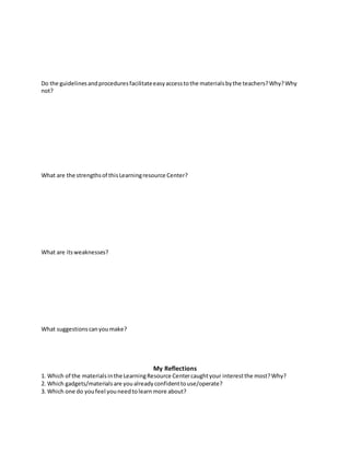 Do the guidelinesandproceduresfacilitateeasyaccesstothe materialsbythe teachers?Why?Why
not?
What are the strengthsof thisLearningresource Center?
What are itsweaknesses?
What suggestionscanyoumake?
My Reflections
1. Which of the materialsinthe LearningResource Centercaughtyour interestthe most?Why?
2. Which gadgets/materialsare youalreadyconfidenttouse/operate?
3. Which one do youfeel youneedtolearnmore about?
 