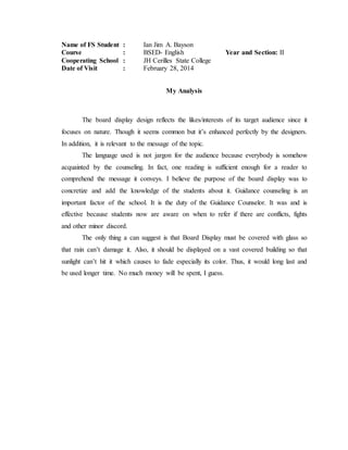 Name of FS Student : Ian Jim A. Bayson
Course : BSED- English Year and Section: II
Cooperating School : JH Cerilles State College
Date of Visit : February 28, 2014
My Analysis
The board display design reflects the likes/interests of its target audience since it
focuses on nature. Though it seems common but it’s enhanced perfectly by the designers.
In addition, it is relevant to the message of the topic.
The language used is not jargon for the audience because everybody is somehow
acquainted by the counseling. In fact, one reading is sufficient enough for a reader to
comprehend the message it conveys. I believe the purpose of the board display was to
concretize and add the knowledge of the students about it. Guidance counseling is an
important factor of the school. It is the duty of the Guidance Counselor. It was and is
effective because students now are aware on when to refer if there are conflicts, fights
and other minor discord.
The only thing a can suggest is that Board Display must be covered with glass so
that rain can’t damage it. Also, it should be displayed on a vast covered building so that
sunlight can’t hit it which causes to fade especially its color. Thus, it would long last and
be used longer time. No much money will be spent, I guess.
 