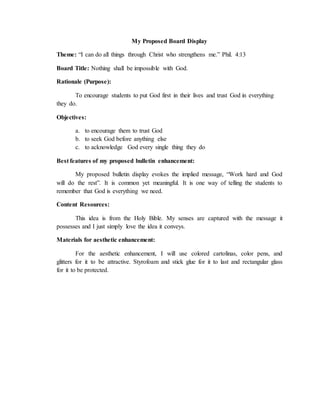 My Proposed Board Display
Theme: “I can do all things through Christ who strengthens me.” Phil. 4:13
Board Title: Nothing shall be impossible with God.
Rationale (Purpose):
To encourage students to put God first in their lives and trust God in everything
they do.
Objectives:
a. to encourage them to trust God
b. to seek God before anything else
c. to acknowledge God every single thing they do
Best features of my proposed bulletin enhancement:
My proposed bulletin display evokes the implied message, “Work hard and God
will do the rest”. It is common yet meaningful. It is one way of telling the students to
remember that God is everything we need.
Content Resources:
This idea is from the Holy Bible. My senses are captured with the message it
possesses and I just simply love the idea it conveys.
Materials for aesthetic enhancement:
For the aesthetic enhancement, I will use colored cartolinas, color pens, and
glitters for it to be attractive. Styrofoam and stick glue for it to last and rectangular glass
for it to be protected.
 