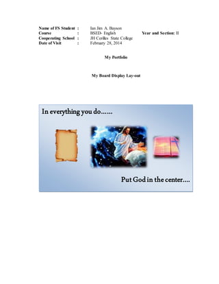 Name of FS Student : Ian Jim A. Bayson
Course : BSED- English Year and Section: II
Cooperating School : JH Cerilles State College
Date of Visit : February 28, 2014
My Portfolio
My Board Display Lay-out
In everything youdo……
PutGodin thecenter….
 