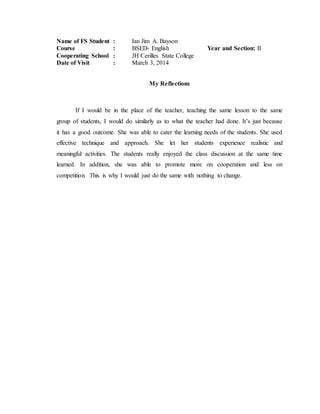Name of FS Student : Ian Jim A. Bayson
Course : BSED- English Year and Section: II
Cooperating School : JH Cerilles State College
Date of Visit : March 3, 2014
My Reflections
If I would be in the place of the teacher, teaching the same lesson to the same
group of students, I would do similarly as to what the teacher had done. It’s just because
it has a good outcome. She was able to cater the learning needs of the students. She used
effective technique and approach. She let her students experience realistic and
meaningful activities. The students really enjoyed the class discussion at the same time
learned. In addition, she was able to promote more on cooperation and less on
competition. This is why I would just do the same with nothing to change.
 