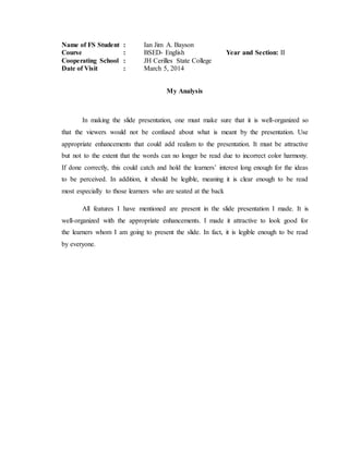 Name of FS Student : Ian Jim A. Bayson
Course : BSED- English Year and Section: II
Cooperating School : JH Cerilles State College
Date of Visit : March 5, 2014
My Analysis
In making the slide presentation, one must make sure that it is well-organized so
that the viewers would not be confused about what is meant by the presentation. Use
appropriate enhancements that could add realism to the presentation. It must be attractive
but not to the extent that the words can no longer be read due to incorrect color harmony.
If done correctly, this could catch and hold the learners’ interest long enough for the ideas
to be perceived. In addition, it should be legible, meaning it is clear enough to be read
most especially to those learners who are seated at the back
All features I have mentioned are present in the slide presentation I made. It is
well-organized with the appropriate enhancements. I made it attractive to look good for
the learners whom I am going to present the slide. In fact, it is legible enough to be read
by everyone.
 