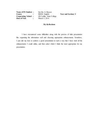 Name of FS Student : Ian Jim A. Bayson
Course : BSED- English Year and Section: II
Cooperating School : JH Cerilles State College
Date of Visit : March 5, 2014
My Reflections
I have encountered some difficulties along with the process of slide presentation
like organizing the information well and choosing appropriate enhancements. Somehow,
I just did my best to achieve a good presentation in such a way that I have tried all the
enhancements I could utilize, and then select which I think the most appropriate for my
presentation.
 