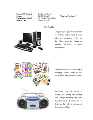 Name of FS Student : Ian Jim A. Bayson
Course : BSED- English Year and Section: II
Cooperating School : JH Cerilles State College
Date of Visit : March 6, 2014
My Portfolio
Computer gives great to me in terms
of teaching English since I could
utilize any applications it has just
like videos which are focused on
speaking specifically in proper
pronunciation.
English words may be a great help in
developing learners’ ability to read
and be aware with the difficult terms.
This could help my learners to
develop their listening and speaking
skills through recording their voice
then listening to it afterwards. In
doing so, they will be conscious on
their speaking ability.
 