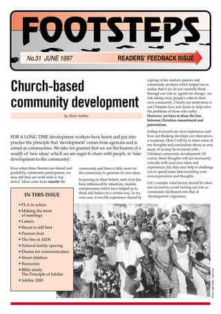 FOOTSTEPS
          No.31 JUNE 1997                                           READERS’ FEEDBACK ISSUE


                                                                                        a group of lay readers, pastors and

Church-based                                                                            community workers which helped me to
                                                                                        realise that if we do not carefully think
                                                                                        through our role as ‘agents for change’, we


community development
                                                                                        risk taking away people’s roles in their
                                                                                        own community. Clearly our motivation is
                                                                                        our Christian love and desire to help solve
                                                                                        the problems of those who suffer.
                                 by Alexis Andino                                       However, we have to draw the line
                                                                                        between Christian commitment and
                                                                                        paternalism.
                                                                                        Failing to record our own experiences and
FOR A LONG TIME development workers have learnt and put into                            how our thinking develops can often prove
                                                                                        a weakness. Here I will try to share some of
practice the principle that ‘development’ comes from agencies and is                    my thoughts and conclusions about an area
aimed at communities. We take for granted that we are the bearers of a                  many of us may be involved with –
wealth of ‘new ideas’ which we are eager to share with people, to ‘take                 Christian community development. Of
development to the community’.                                                          course, these thoughts will not necessarily
                                                                                        coincide with your own ideas and
Even when these theories are shared and   community and there is little room for        experiences, but they may help to challenge
guided by community participation, we     the community to generate its own ideas.      you to spend some time recording your
may still find our work style is ‘top                                                   own experiences and thoughts.
                                          In passing on these beliefs, each of us has
down’. Ideas come from outside the                                                      Let’s consider what factors should be taken
                                          been influenced by situations, models
                                          and processes which have helped us to         into account to avoid turning our role as
                                          think and behave in a certain way. In my      community facilitators into that of
        IN THIS ISSUE                     own case, it was the experience shared by     ‘development’ organisers.

    • PLA in action
    • Making the most
      of meetings
    • Letters
    • Breast is still best
    • Passion fruit
    • The fire of AIDS
    • Natural family spacing
    • Drama for communication
    • Street children
    • Resources
    • Bible study:
                                                                                                                                      Photo: Mike Webb, Tear Fund




      The Principle of Jubilee
    • Jubilee 2000
 
