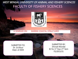 WEST BENGAL UNIVERSITY OF ANIMAL AND FISHERY SCIENCES
A SEMINAR ON : MARINE COASTAL STRUCTURES
SUBMITTED TO:
Dr. S.K.Rout
Dept. of AEM
SUBMITTED BY:
Shirsak Mondal
B.F.Sc 1st Year 2nd Sem
FS/2015/31
 