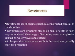 Revetments
Revetments are shoreline structures constructed parallel to
the shoreline
 Revetments are structures placed on bank or cliffs in such a
way as to absorb the energy of incoming water or explosive
caused by water waves and current
A cheaper alternative to sea walls is the revetment ,usually
built for protection
 