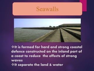 Seawalls
It is formed for hard and strong coastal
defence constructed on the inland part of
a coast to reduce the effects of strong
waves
It separate the land & water
 