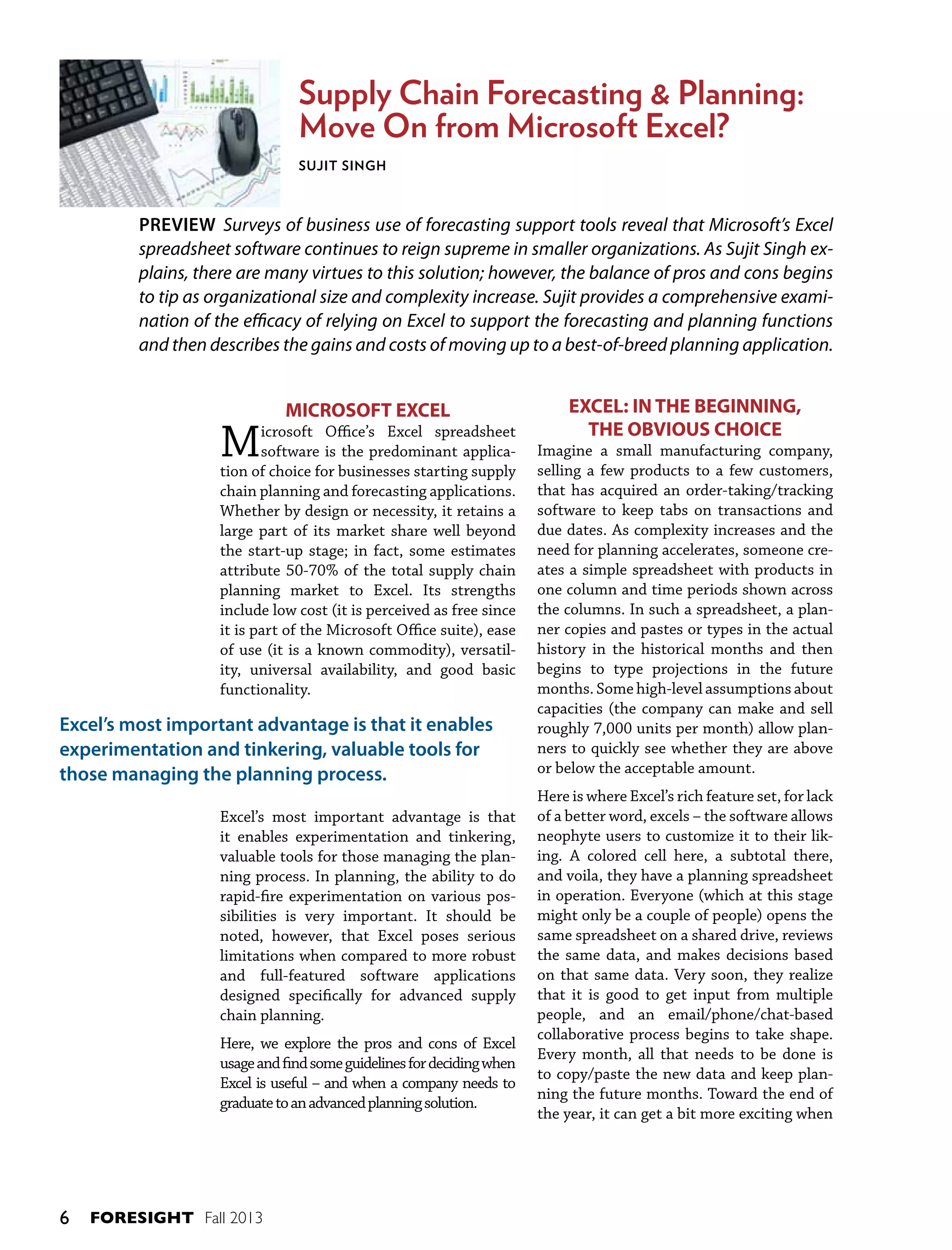 Supply Chain Forecasting & Planning:
Move On from Microsoft Excel?
Sujit Singh

PREVIEW Surveys of business use of forecasting support tools reveal that Microsoft’s Excel
spreadsheet software continues to reign supreme in smaller organizations. As Sujit Singh explains, there are many virtues to this solution; however, the balance of pros and cons begins
to tip as organizational size and complexity increase. Sujit provides a comprehensive examination of the efficacy of relying on Excel to support the forecasting and planning functions
and then describes the gains and costs of moving up to a best-of-breed planning application.

M

MICROSOFT EXCEL

icrosoft Office’s Excel spreadsheet
software is the predominant application of choice for businesses starting supply
chain planning and forecasting applications.
Whether by design or necessity, it retains a
large part of its market share well beyond
the start-up stage; in fact, some estimates
attribute 50-70% of the total supply chain
planning market to Excel. Its strengths
include low cost (it is perceived as free since
it is part of the Microsoft Office suite), ease
of use (it is a known commodity), versatility, universal availability, and good basic
functionality.

Excel’s most important advantage is that it enables
experimentation and tinkering, valuable tools for
those managing the planning process.
Excel’s most important advantage is that
it enables experimentation and tinkering,
valuable tools for those managing the planning process. In planning, the ability to do
rapid-fire experimentation on various possibilities is very important. It should be
noted, however, that Excel poses serious
limitations when compared to more robust
and full-featured software applications
designed specifically for advanced supply
chain planning.
Here, we explore the pros and cons of Excel
usage and find some guidelines for deciding when
Excel is useful – and when a company needs to
graduate to an advanced planning solution.

6

FORESIGHT Fall 2013

EXCEL: IN THE BEGINNING,
THE OBVIOUS CHOICE
Imagine a small manufacturing company,
selling a few products to a few customers,
that has acquired an order-taking/tracking
software to keep tabs on transactions and
due dates. As complexity increases and the
need for planning accelerates, someone creates a simple spreadsheet with products in
one column and time periods shown across
the columns. In such a spreadsheet, a planner copies and pastes or types in the actual
history in the historical months and then
begins to type projections in the future
months. Some high-level assumptions about
capacities (the company can make and sell
roughly 7,000 units per month) allow planners to quickly see whether they are above
or below the acceptable amount.
Here is where Excel’s rich feature set, for lack
of a better word, excels – the software allows
neophyte users to customize it to their liking. A colored cell here, a subtotal there,
and voila, they have a planning spreadsheet
in operation. Everyone (which at this stage
might only be a couple of people) opens the
same spreadsheet on a shared drive, reviews
the same data, and makes decisions based
on that same data. Very soon, they realize
that it is good to get input from multiple
people, and an email/phone/chat-based
collaborative process begins to take shape.
Every month, all that needs to be done is
to copy/paste the new data and keep planning the future months. Toward the end of
the year, it can get a bit more exciting when

 