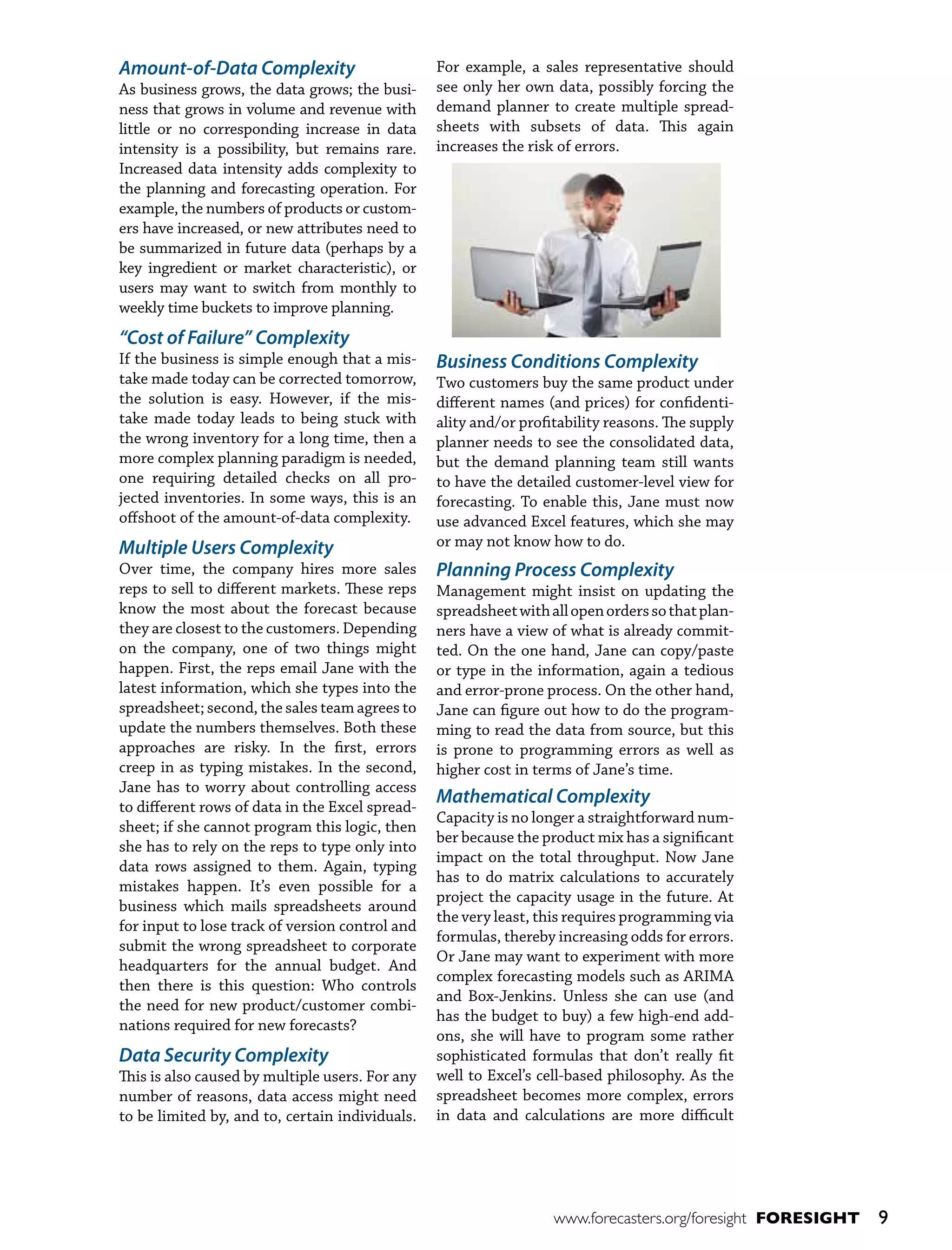 Amount-of-Data Complexity
As business grows, the data grows; the business that grows in volume and revenue with
little or no corresponding increase in data
intensity is a possibility, but remains rare.
Increased data intensity adds complexity to
the planning and forecasting operation. For
example, the numbers of products or customers have increased, or new attributes need to
be summarized in future data (perhaps by a
key ingredient or market characteristic), or
users may want to switch from monthly to
weekly time buckets to improve planning.

“Cost of Failure” Complexity
If the business is simple enough that a mistake made today can be corrected tomorrow,
the solution is easy. However, if the mistake made today leads to being stuck with
the wrong inventory for a long time, then a
more complex planning paradigm is needed,
one requiring detailed checks on all projected inventories. In some ways, this is an
offshoot of the amount-of-data complexity.

Multiple Users Complexity
Over time, the company hires more sales
reps to sell to different markets. These reps
know the most about the forecast because
they are closest to the customers. Depending
on the company, one of two things might
happen. First, the reps email Jane with the
latest information, which she types into the
spreadsheet; second, the sales team agrees to
update the numbers themselves. Both these
approaches are risky. In the first, errors
creep in as typing mistakes. In the second,
Jane has to worry about controlling access
to different rows of data in the Excel spreadsheet; if she cannot program this logic, then
she has to rely on the reps to type only into
data rows assigned to them. Again, typing
mistakes happen. It’s even possible for a
business which mails spreadsheets around
for input to lose track of version control and
submit the wrong spreadsheet to corporate
headquarters for the annual budget. And
then there is this question: Who controls
the need for new product/customer combinations required for new forecasts?

Data Security Complexity
This is also caused by multiple users. For any
number of reasons, data access might need
to be limited by, and to, certain individuals.

For example, a sales representative should
see only her own data, possibly forcing the
demand planner to create multiple spreadsheets with subsets of data. This again
increases the risk of errors.

Business Conditions Complexity
Two customers buy the same product under
different names (and prices) for confidentiality and/or profitability reasons. The supply
planner needs to see the consolidated data,
but the demand planning team still wants
to have the detailed customer-level view for
forecasting. To enable this, Jane must now
use advanced Excel features, which she may
or may not know how to do.

Planning Process Complexity
Management might insist on updating the
spreadsheet with all open orders so that planners have a view of what is already committed. On the one hand, Jane can copy/paste
or type in the information, again a tedious
and error-prone process. On the other hand,
Jane can figure out how to do the programming to read the data from source, but this
is prone to programming errors as well as
higher cost in terms of Jane’s time.

Mathematical Complexity
Capacity is no longer a straightforward number because the product mix has a significant
impact on the total throughput. Now Jane
has to do matrix calculations to accurately
project the capacity usage in the future. At
the very least, this requires programming via
formulas, thereby increasing odds for errors.
Or Jane may want to experiment with more
complex forecasting models such as ARIMA
and Box-Jenkins. Unless she can use (and
has the budget to buy) a few high-end addons, she will have to program some rather
sophisticated formulas that don’t really fit
well to Excel’s cell-based philosophy. As the
spreadsheet becomes more complex, errors
in data and calculations are more difficult

www.forecasters.org/foresight FORESIGHT

9

 