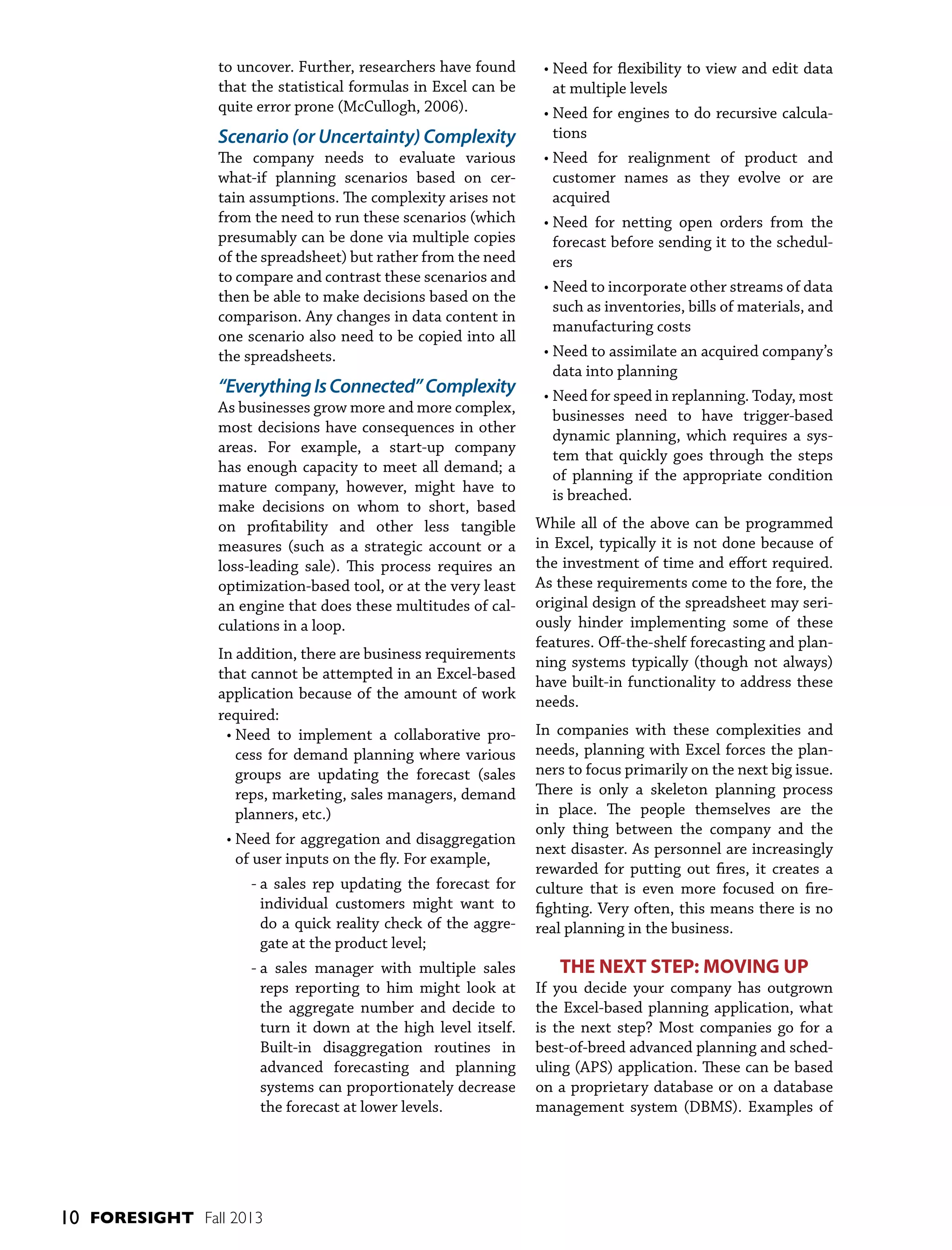to uncover. Further, researchers have found
that the statistical formulas in Excel can be
quite error prone (McCullogh, 2006).

Scenario (or Uncertainty) Complexity
The company needs to evaluate various
what-if planning scenarios based on certain assumptions. The complexity arises not
from the need to run these scenarios (which
presumably can be done via multiple copies
of the spreadsheet) but rather from the need
to compare and contrast these scenarios and
then be able to make decisions based on the
comparison. Any changes in data content in
one scenario also need to be copied into all
the spreadsheets.

“Everything Is Connected” Complexity
As businesses grow more and more complex,
most decisions have consequences in other
areas. For example, a start-up company
has enough capacity to meet all demand; a
mature company, however, might have to
make decisions on whom to short, based
on profitability and other less tangible
measures (such as a strategic account or a
loss-leading sale). This process requires an
optimization-based tool, or at the very least
an engine that does these multitudes of calculations in a loop.
In addition, there are business requirements
that cannot be attempted in an Excel-based
application because of the amount of work
required:
•  eed to implement a collaborative proN
cess for demand planning where various
groups are updating the forecast (sales
reps, marketing, sales managers, demand
planners, etc.)
•  eed for aggregation and disaggregation
N
of user inputs on the fly. For example,
-  sales rep updating the forecast for
a
individual customers might want to
do a quick reality check of the aggregate at the product level;
-  sales manager with multiple sales
a
reps reporting to him might look at
the aggregate number and decide to
turn it down at the high level itself.
Built-in disaggregation routines in
advanced forecasting and planning
systems can proportionately decrease
the forecast at lower levels.

10 FORESIGHT Fall 2013

•  eed for flexibility to view and edit data
N
at multiple levels
•  eed for engines to do recursive calculaN
tions
•  eed for realignment of product and
N
customer names as they evolve or are
acquired
•  eed for netting open orders from the
N
forecast before sending it to the schedulers
•  eed to incorporate other streams of data
N
such as inventories, bills of materials, and
manufacturing costs
•  eed to assimilate an acquired company’s
N
data into planning
•  eed for speed in replanning. Today, most
N
businesses need to have trigger-based
dynamic planning, which requires a system that quickly goes through the steps
of planning if the appropriate condition
is breached.
While all of the above can be programmed
in Excel, typically it is not done because of
the investment of time and effort required.
As these requirements come to the fore, the
original design of the spreadsheet may seriously hinder implementing some of these
features. Off-the-shelf forecasting and planning systems typically (though not always)
have built-in functionality to address these
needs.
In companies with these complexities and
needs, planning with Excel forces the planners to focus primarily on the next big issue.
There is only a skeleton planning process
in place. The people themselves are the
only thing between the company and the
next disaster. As personnel are increasingly
rewarded for putting out fires, it creates a
culture that is even more focused on firefighting. Very often, this means there is no
real planning in the business.

THE NEXT STEP: MOVING UP
If you decide your company has outgrown
the Excel-based planning application, what
is the next step? Most companies go for a
best-of-breed advanced planning and scheduling (APS) application. These can be based
on a proprietary database or on a database
management system (DBMS). Examples of

 