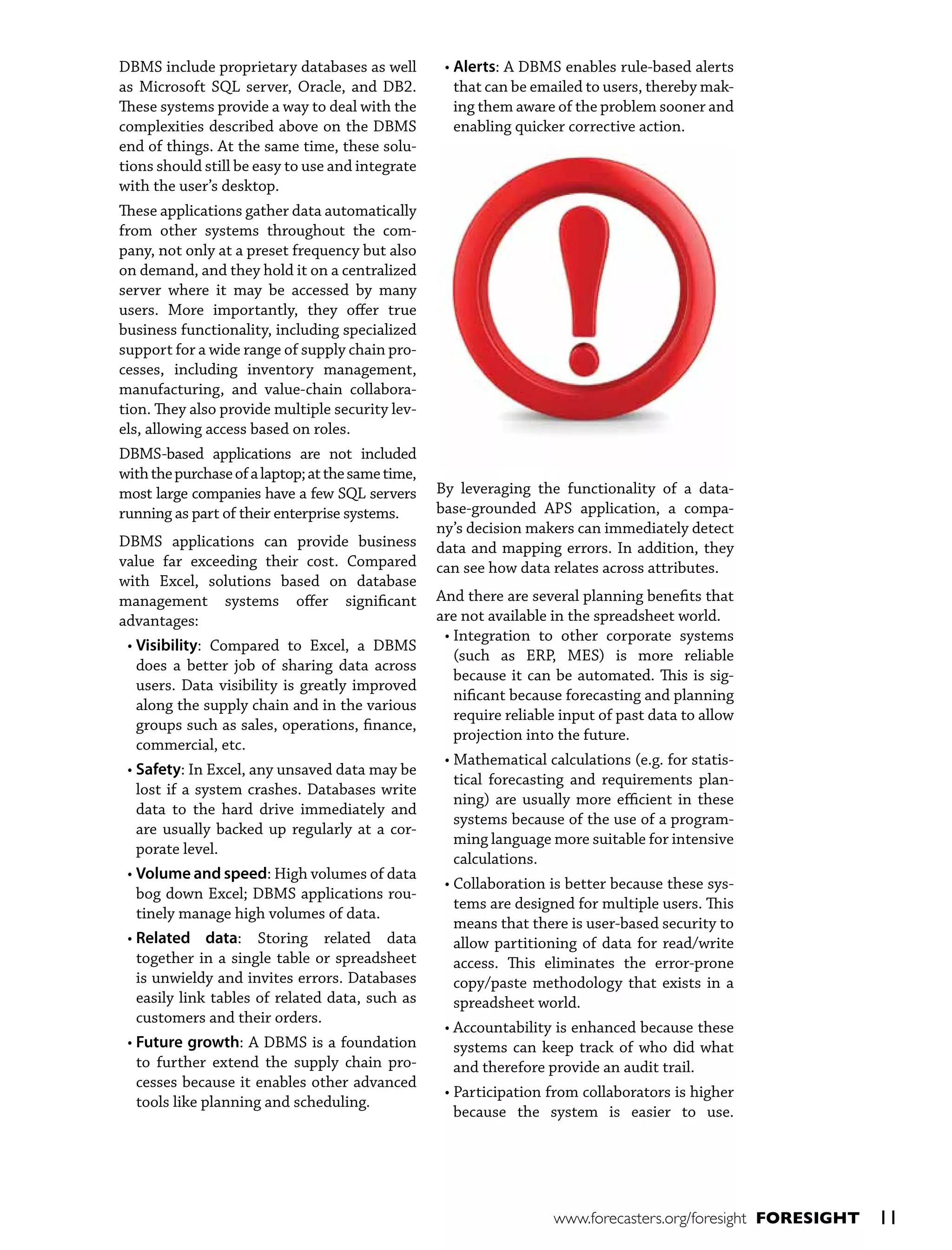 DBMS include proprietary databases as well
as Microsoft SQL server, Oracle, and DB2.
These systems provide a way to deal with the
complexities described above on the DBMS
end of things. At the same time, these solutions should still be easy to use and integrate
with the user’s desktop.
These applications gather data automatically
from other systems throughout the company, not only at a preset frequency but also
on demand, and they hold it on a centralized
server where it may be accessed by many
users. More importantly, they offer true
business functionality, including specialized
support for a wide range of supply chain processes, including inventory management,
manufacturing, and value-chain collaboration. They also provide multiple security levels, allowing access based on roles.
DBMS-based applications are not included
with the purchase of a laptop; at the same time,
most large companies have a few SQL servers
running as part of their enterprise systems.
DBMS applications can provide business
value far exceeding their cost. Compared
with Excel, solutions based on database
management systems offer significant
advantages:
• Visibility: Compared to Excel, a DBMS
does a better job of sharing data across
users. Data visibility is greatly improved
along the supply chain and in the various
groups such as sales, operations, finance,
commercial, etc.
• Safety: In Excel, any unsaved data may be
lost if a system crashes. Databases write
data to the hard drive immediately and
are usually backed up regularly at a corporate level.
•  olume and speed: High volumes of data
V
bog down Excel; DBMS applications routinely manage high volumes of data.
•  elated data: Storing related data
R
together in a single table or spreadsheet
is unwieldy and invites errors. Databases
easily link tables of related data, such as
customers and their orders.
•  uture growth: A DBMS is a foundation
F
to further extend the supply chain processes because it enables other advanced
tools like planning and scheduling.

• Alerts: A DBMS enables rule-based alerts
that can be emailed to users, thereby making them aware of the problem sooner and
enabling quicker corrective action.

By leveraging the functionality of a database-grounded APS application, a company’s decision makers can immediately detect
data and mapping errors. In addition, they
can see how data relates across attributes.
And there are several planning benefits that
are not available in the spreadsheet world.
•  ntegration to other corporate systems
I
(such as ERP, MES) is more reliable
because it can be automated. This is significant because forecasting and planning
require reliable input of past data to allow
projection into the future.
•  athematical calculations (e.g. for statisM
tical forecasting and requirements planning) are usually more efficient in these
systems because of the use of a programming language more suitable for intensive
calculations.
•  ollaboration is better because these sysC
tems are designed for multiple users. This
means that there is user-based security to
allow partitioning of data for read/write
access. This eliminates the error-prone
copy/paste methodology that exists in a
spreadsheet world.
•  ccountability is enhanced because these
A
systems can keep track of who did what
and therefore provide an audit trail.
•  articipation from collaborators is higher
P
because the system is easier to use.

www.forecasters.org/foresight FORESIGHT

11

 