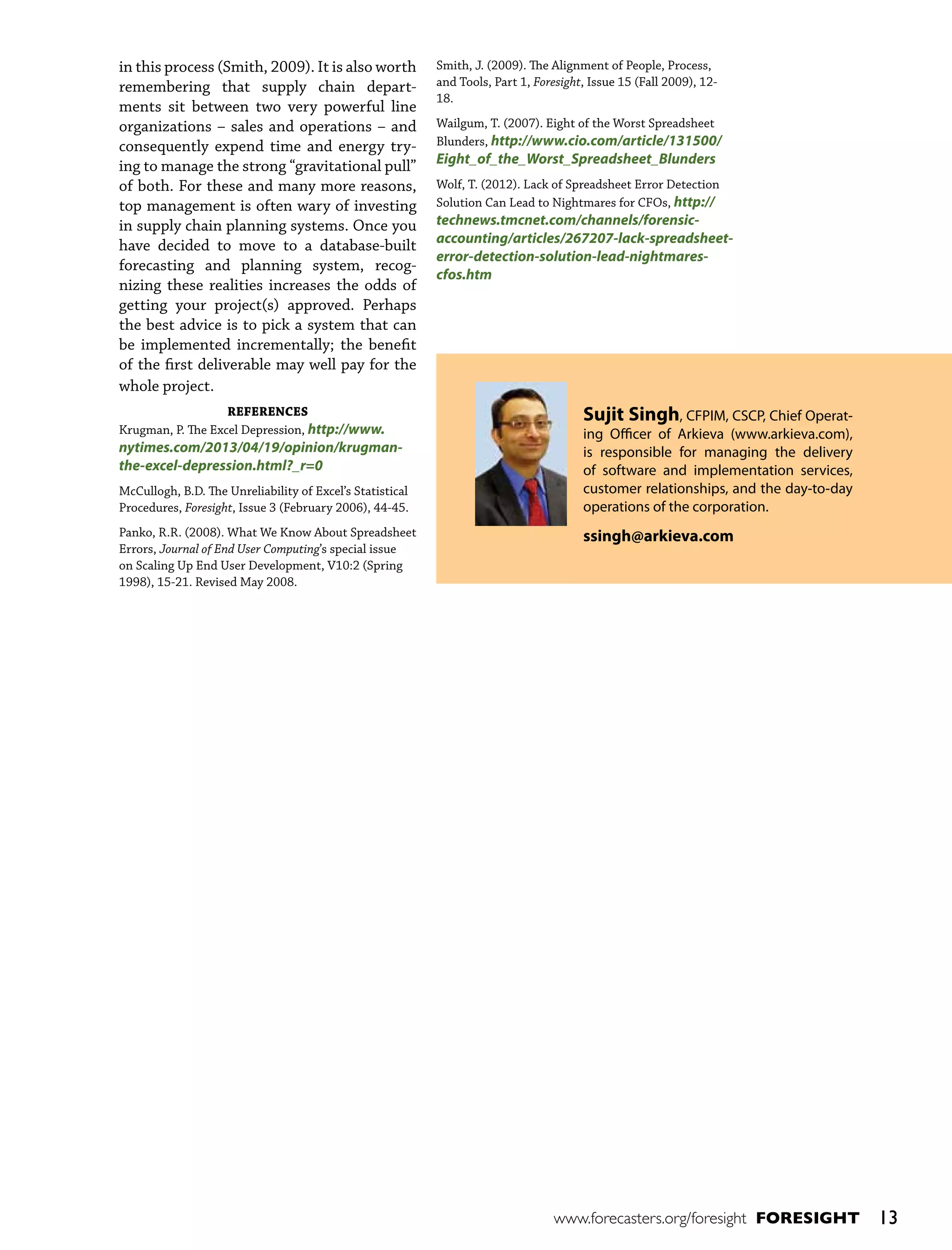 in this process (Smith, 2009). It is also worth
remembering that supply chain departments sit between two very powerful line
organizations – sales and operations – and
consequently expend time and energy trying to manage the strong “gravitational pull”
of both. For these and many more reasons,
top management is often wary of investing
in supply chain planning systems. Once you
have decided to move to a database-built
forecasting and planning system, recognizing these realities increases the odds of
getting your project(s) approved. Perhaps
the best advice is to pick a system that can
be implemented incrementally; the benefit
of the first deliverable may well pay for the
whole project.
REFERENCES
Krugman, P. The Excel Depression, http://www.

nytimes.com/2013/04/19/opinion/krugmanthe-excel-depression.html?_r=0

McCullogh, B.D. The Unreliability of Excel’s Statistical
Procedures, Foresight, Issue 3 (February 2006), 44-45.
Panko, R.R. (2008). What We Know About Spreadsheet
Errors, Journal of End User Computing’s special issue
on Scaling Up End User Development, V10:2 (Spring
1998), 15-21. Revised May 2008.

Smith, J. (2009). The Alignment of People, Process,
and Tools, Part 1, Foresight, Issue 15 (Fall 2009), 1218.
Wailgum, T. (2007). Eight of the Worst Spreadsheet
Blunders, http://www.cio.com/article/131500/

Eight_of_the_Worst_Spreadsheet_Blunders

Wolf, T. (2012). Lack of Spreadsheet Error Detection
Solution Can Lead to Nightmares for CFOs, http://

technews.tmcnet.com/channels/forensicaccounting/articles/267207-lack-spreadsheeterror-detection-solution-lead-nightmarescfos.htm

Sujit Singh, CFPIM, CSCP, Chief Operating Officer of Arkieva (www.arkieva.com),
is responsible for managing the delivery
of software and implementation services,
customer relationships, and the day-to-day
operations of the corporation.
ssingh@arkieva.com

www.forecasters.org/foresight FORESIGHT

13

 