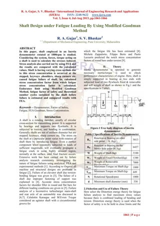 R. A. Gujar, S. V. Bhaskar / International Journal of Engineering Research and Applications
(IJERA) ISSN: 2248-9622 www.ijera.com
Vol. 3, Issue 4, Jul-Aug 2013, pp.1061-1066
1061 | P a g e
Shaft Design under Fatigue Loading By Using Modified Goodman
Method
R. A. Gujar1
, S. V. Bhaskar2
1, 2
(Department of Mechanical Engineering, Pune University, Maharashtra
ABSTRACT
In this paper, shaft employed in an Inertia
dynamometer rotated at 1000rpm is studied.
Considering the system, forces, torque acting on
a shaft is used to calculate the stresses induced.
Stress analysis also carried out by using FEA and
the results are compared with the calculated
values. Shaft is having varying cross sections due
to this stress concentration is occurred at the
stepped, keyways ,shoulders, sharp corners etc.
caused fatigue failure of shaft. So, calculated
stress concentration factor from which fatigue
stress concentration factor is calculated.
Endurance limit using Modified Goodman
Method, fatigue factor of safety and theoretical
number cycles sustained by the shaft before
failure is estimated and compared results with
FEA.
Keywords – Dynamometer, Factor of Safety,
Fatigue, FEA Goodman, Stress Concentration.
I. Introduction
A shaft is a rotating member, usually of circular
cross-section for transmitting power. It is supported
by bearings and supports two flywheels. It is
subjected to torsion, and bending in combination.
Generally shafts are not of uniform diameter but are
stepped, keyways, sharp corners etc. The stress on
the shaft at a particular point varies with rotation of
shaft there by introducing fatigue. Even a perfect
component when repeatedly subjected to loads of
sufficient magnitude, will eventually propagate a
fatigue crack in some highly stressed region,
normally at the surface, until final fracture occurs.
Extensive work has been carried out by failure
analysis research community investigating the
nature of fatigue failures using analytical, FEA and
experimental methods [1]. According to Osgood all
machine and structural designs are problems in
fatigue [2]. Failure of an elevator shaft due torsion-
bending fatigue was given in [3]. The failure of a
shaft due improper fastening of support was
explained in [4]. Accurate stress concentration
factors for shoulder fillet in round and flat bars for
different loading conditions are given in [5]. Failure
analysis of a locomotive turbocharger main-shaft
and rear axle of an automobile was discussed in
[6,7]. Celalettin Karaagac and M.Evren Toygar
considered an agitator shaft with a circumferential
groove for
which the fatigue life has been estimated [8].
Michele Zappalorto, Filippo Berto and Paolo
Lazzarin predicted the notch stress concentration
factors of round bars under torsion [9].
II. Theory
Inertia dynamometer is operated to generate
necessary inertia/torque is used to check
performance characteristics of engine. Here, shaft is
simply supported in bearing at two ends with
subjected load of two flywheels fixed & removable
and self weight of shaft as shown in Fig.1 and the
specifications in Table1.
Figure.1 Free body diagram of inertia
dynamometer
Table.1 Specifications of Inertia Dynamometer
RA
Reaction at Bearing on other
side point A. (kg)
5013
RB
Reaction at Bearing on the
Motor Side point B.( kg)
6427
W Weight of Shaft (kg) 3100
W1 Weight of Fixed Flywheel(kg) 1340
W2
Weight of Removable
Flywheel(kg)
7000
Tmax
Maximum Torque on Shaft (kg-
m)
1800
Tmin
Minimum Torque on Shaft (kg-
m)
449
N Rotational Speed(rpm) 1000
d Minimum shaft diameter (mm) 330
2.1Selection and Use of Failure Theory
Here select the Distortion energy theory for fatigue
failure analysis to find maximum stress values
because there is combined loading of bending and
torsion. Distortion energy theory is used when the
factor of safety is to be held in close limits and the
 