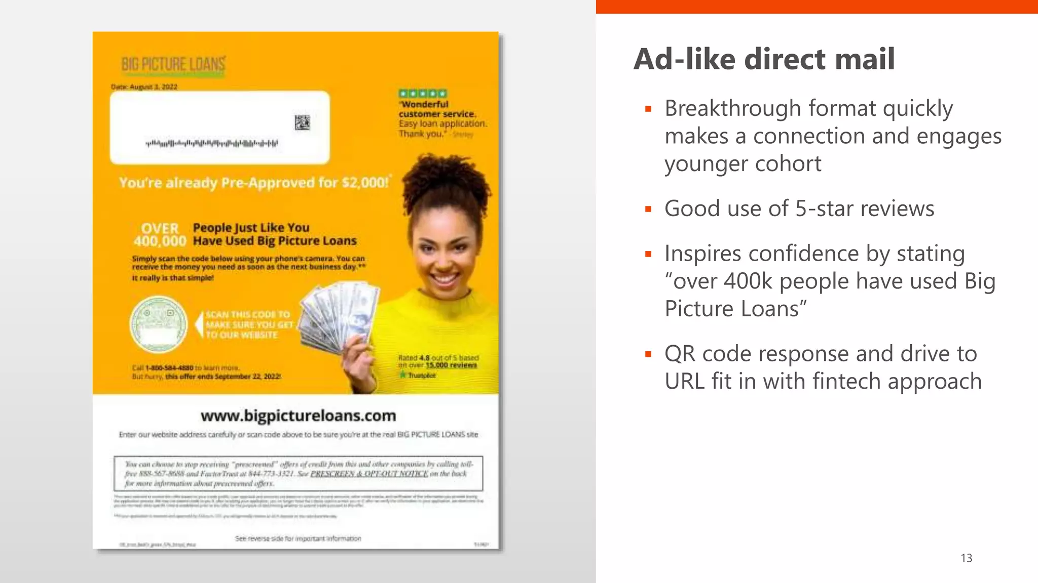 Ad-like direct mail
 Breakthrough format quickly
makes a connection and engages
younger cohort
 Good use of 5-star reviews
 Inspires confidence by stating
“over 400k people have used Big
Picture Loans”
 QR code response and drive to
URL fit in with fintech approach
13
 