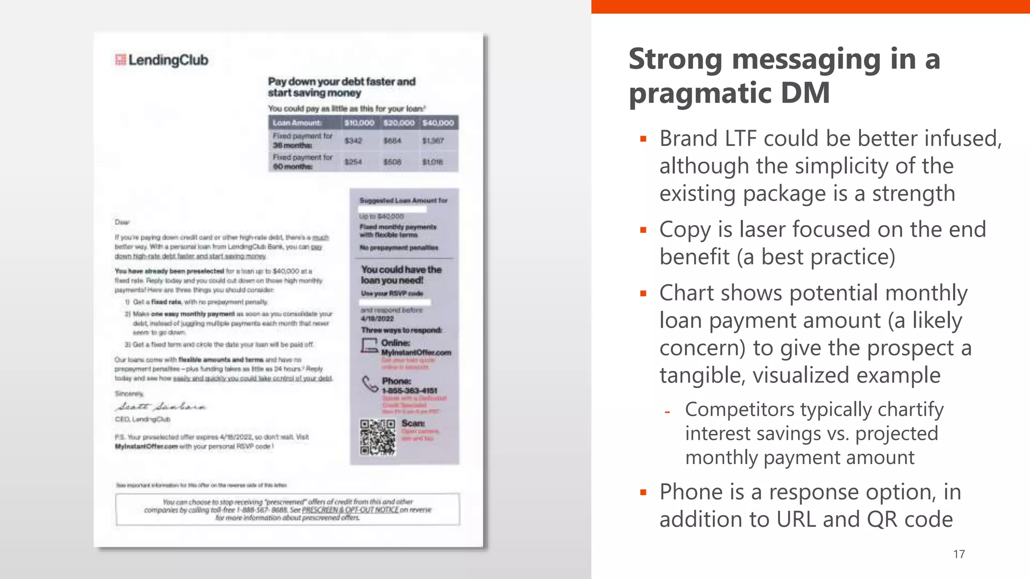 Strong messaging in a
pragmatic DM
 Brand LTF could be better infused,
although the simplicity of the
existing package is a strength
 Copy is laser focused on the end
benefit (a best practice)
 Chart shows potential monthly
loan payment amount (a likely
concern) to give the prospect a
tangible, visualized example
- Competitors typically chartify
interest savings vs. projected
monthly payment amount
 Phone is a response option, in
addition to URL and QR code
17
 