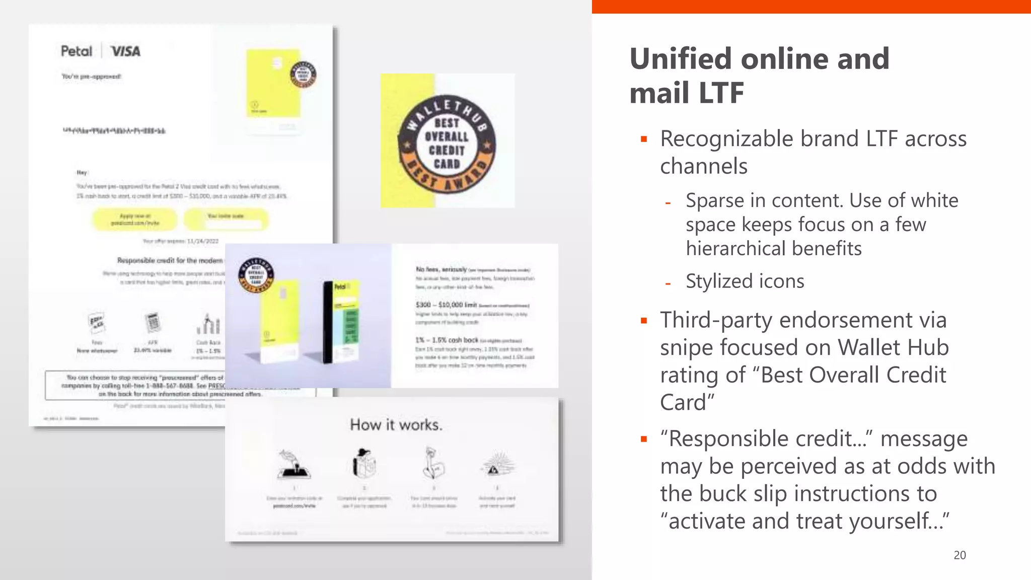 Unified online and
mail LTF
 Recognizable brand LTF across
channels
- Sparse in content. Use of white
space keeps focus on a few
hierarchical benefits
- Stylized icons
 Third-party endorsement via
snipe focused on Wallet Hub
rating of “Best Overall Credit
Card”
 “Responsible credit...” message
may be perceived as at odds with
the buck slip instructions to
“activate and treat yourself…”
20
 