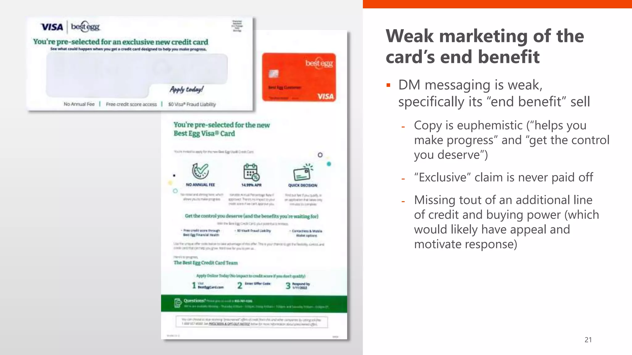 Weak marketing of the
card’s end benefit
 DM messaging is weak,
specifically its “end benefit” sell
- Copy is euphemistic (“helps you
make progress” and “get the control
you deserve”)
- “Exclusive” claim is never paid off
- Missing tout of an additional line
of credit and buying power (which
would likely have appeal and
motivate response)
21
 