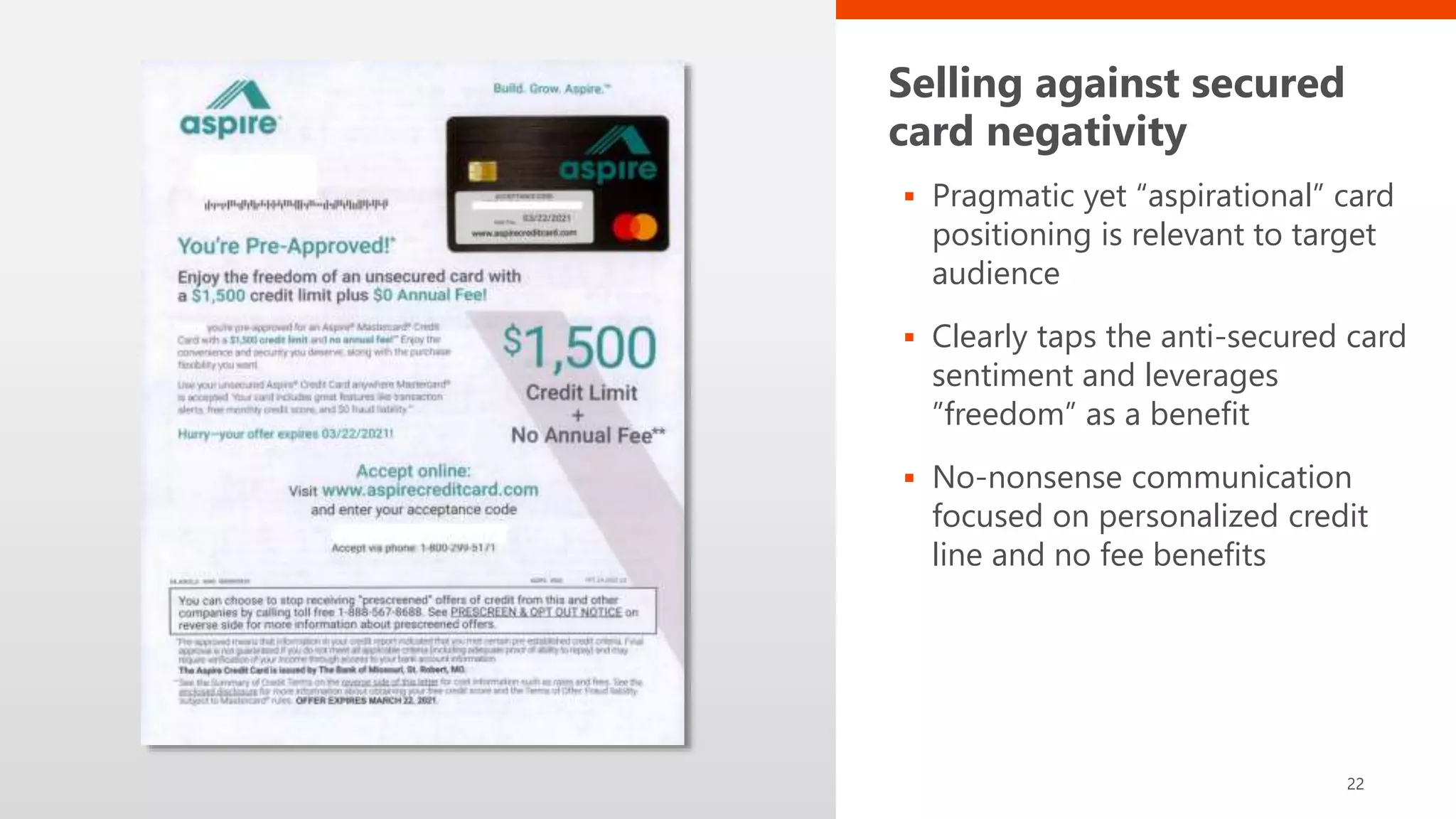 Selling against secured
card negativity
 Pragmatic yet “aspirational” card
positioning is relevant to target
audience
 Clearly taps the anti-secured card
sentiment and leverages
”freedom” as a benefit
 No-nonsense communication
focused on personalized credit
line and no fee benefits
22
 