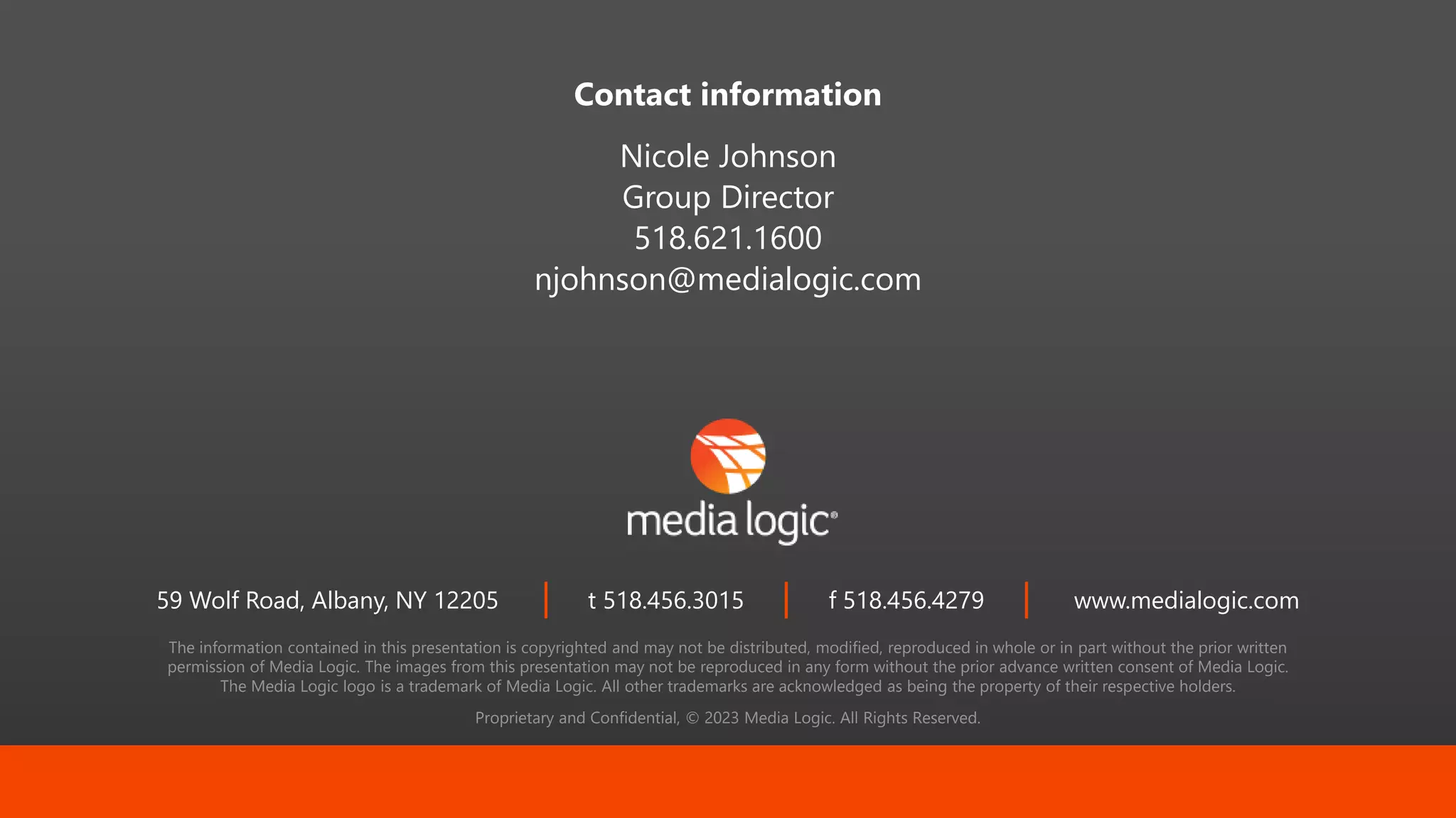 The information contained in this presentation is copyrighted and may not be distributed, modified, reproduced in whole or in part without the prior written
permission of Media Logic. The images from this presentation may not be reproduced in any form without the prior advance written consent of Media Logic.
The Media Logic logo is a trademark of Media Logic. All other trademarks are acknowledged as being the property of their respective holders.
Proprietary and Confidential, © 2023 Media Logic. All Rights Reserved.
59 Wolf Road, Albany, NY 12205 t 518.456.3015 f 518.456.4279 www.medialogic.com
Contact information
Nicole Johnson
Group Director
518.621.1600
njohnson@medialogic.com
 