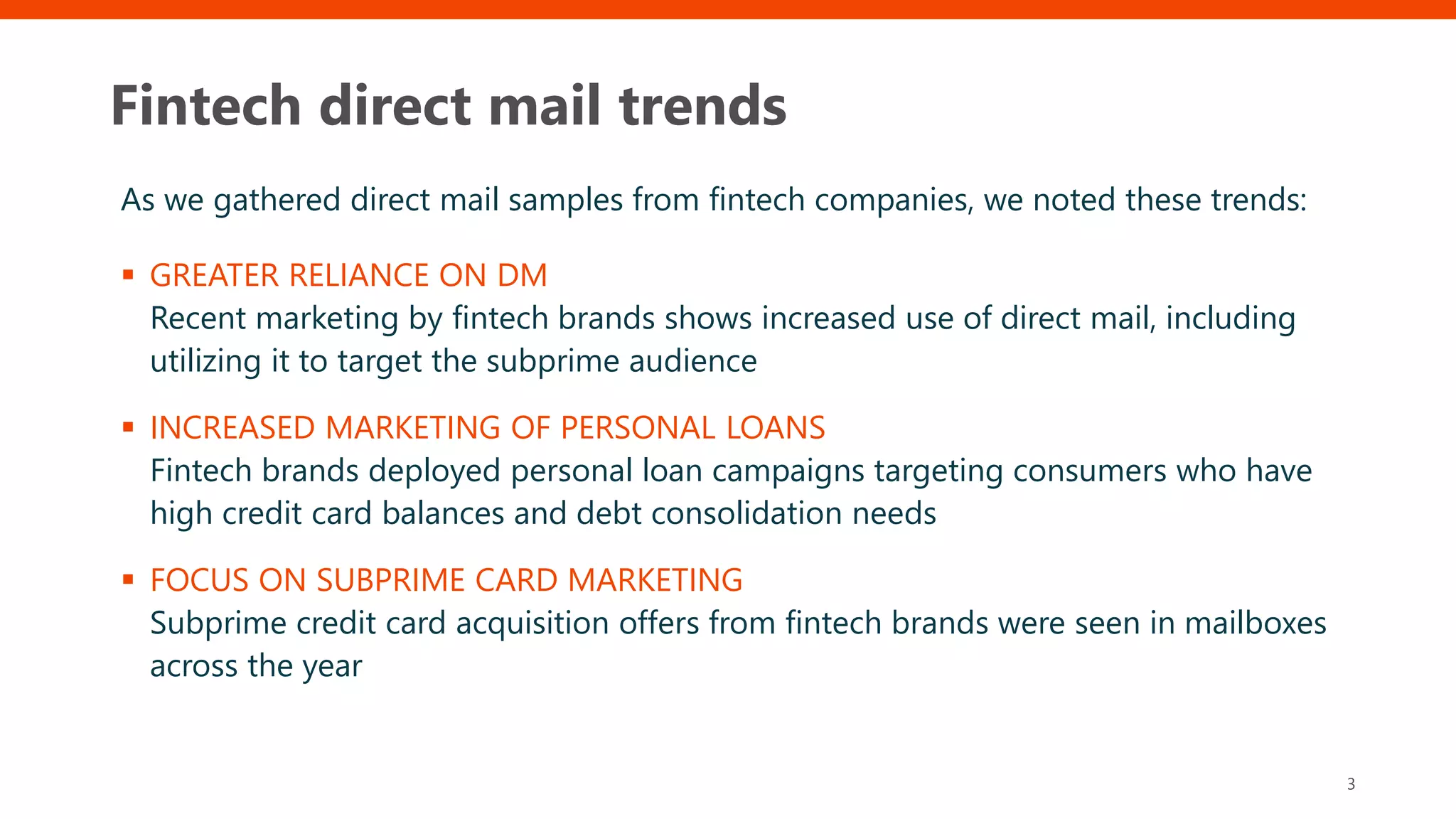 Fintech direct mail trends
As we gathered direct mail samples from fintech companies, we noted these trends:
 GREATER RELIANCE ON DM
Recent marketing by fintech brands shows increased use of direct mail, including
utilizing it to target the subprime audience
 INCREASED MARKETING OF PERSONAL LOANS
Fintech brands deployed personal loan campaigns targeting consumers who have
high credit card balances and debt consolidation needs
 FOCUS ON SUBPRIME CARD MARKETING
Subprime credit card acquisition offers from fintech brands were seen in mailboxes
across the year
3
 