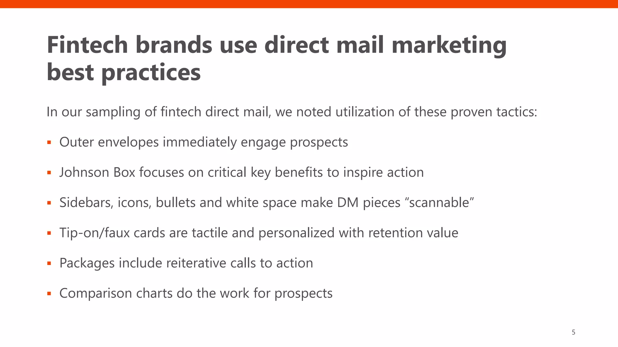 Fintech brands use direct mail marketing
best practices
In our sampling of fintech direct mail, we noted utilization of these proven tactics:
 Outer envelopes immediately engage prospects
 Johnson Box focuses on critical key benefits to inspire action
 Sidebars, icons, bullets and white space make DM pieces “scannable”
 Tip-on/faux cards are tactile and personalized with retention value
 Packages include reiterative calls to action
 Comparison charts do the work for prospects
5
 