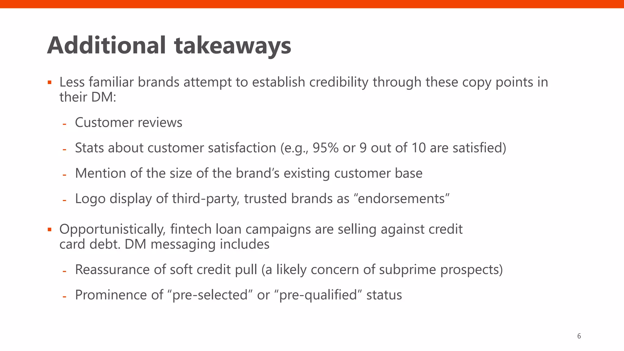 Additional takeaways
 Less familiar brands attempt to establish credibility through these copy points in
their DM:
- Customer reviews
- Stats about customer satisfaction (e.g., 95% or 9 out of 10 are satisfied)
- Mention of the size of the brand’s existing customer base
- Logo display of third-party, trusted brands as “endorsements”
 Opportunistically, fintech loan campaigns are selling against credit
card debt. DM messaging includes
- Reassurance of soft credit pull (a likely concern of subprime prospects)
- Prominence of “pre-selected” or “pre-qualified” status
6
 