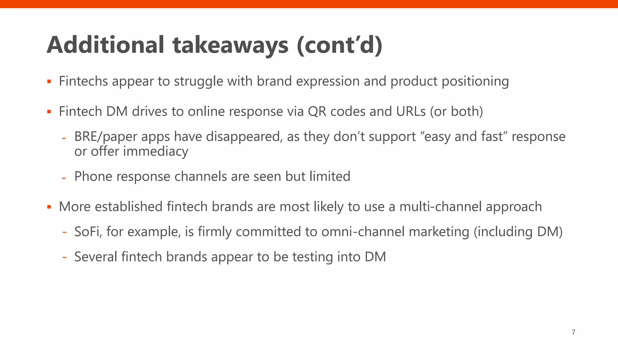 Additional takeaways (cont’d)
 Fintechs appear to struggle with brand expression and product positioning
 Fintech DM drives to online response via QR codes and URLs (or both)
- BRE/paper apps have disappeared, as they don’t support “easy and fast” response
or offer immediacy
- Phone response channels are seen but limited
 More established fintech brands are most likely to use a multi-channel approach
- SoFi, for example, is firmly committed to omni-channel marketing (including DM)
- Several fintech brands appear to be testing into DM
7
 