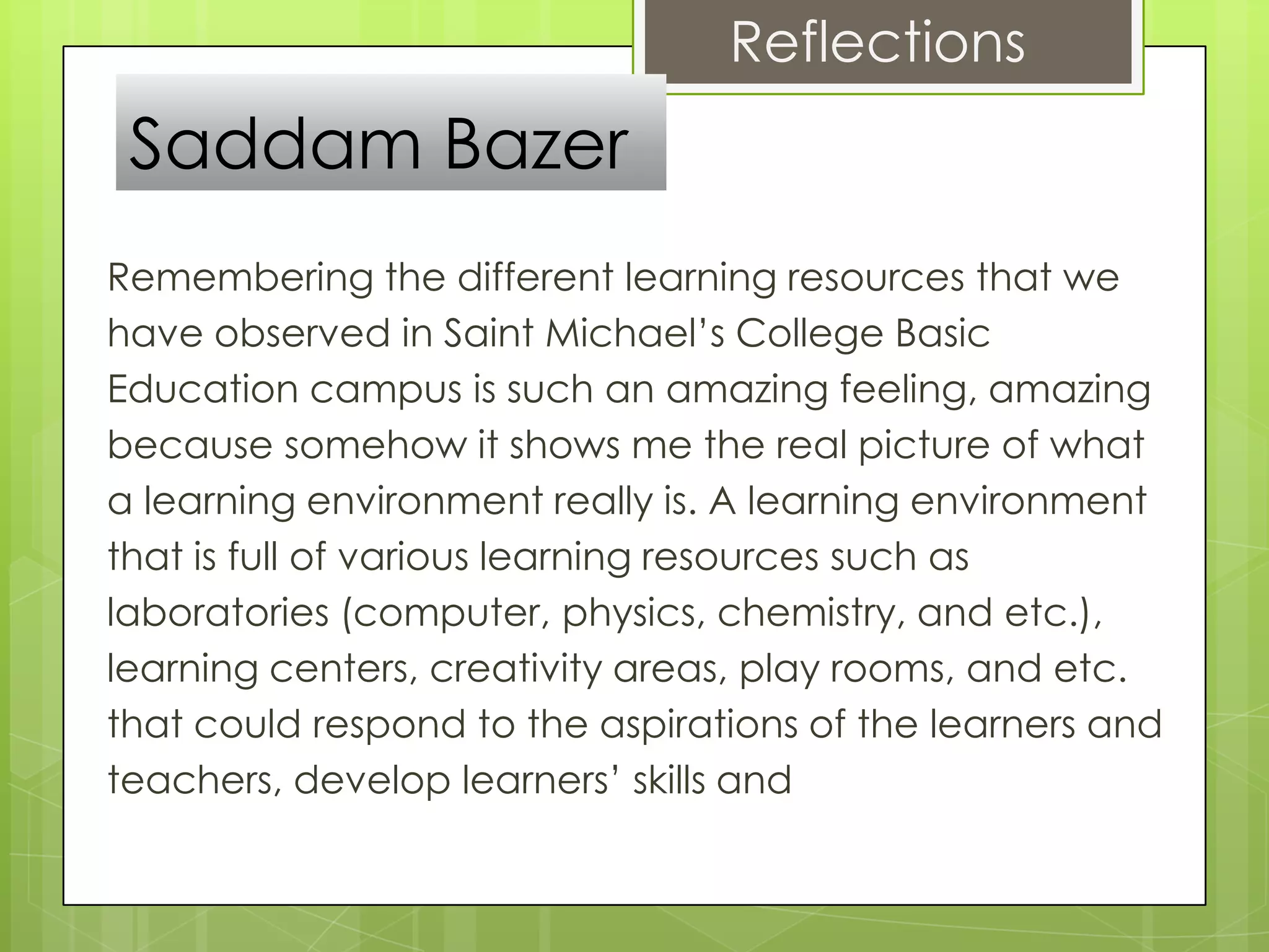 Reflections
 Saddam Bazer
Remembering the different learning resources that we
have observed in Saint Michael’s College Basic
Education campus is such an amazing feeling, amazing
because somehow it shows me the real picture of what
a learning environment really is. A learning environment
that is full of various learning resources such as
laboratories (computer, physics, chemistry, and etc.),
learning centers, creativity areas, play rooms, and etc.
that could respond to the aspirations of the learners and
teachers, develop learners’ skills and
 