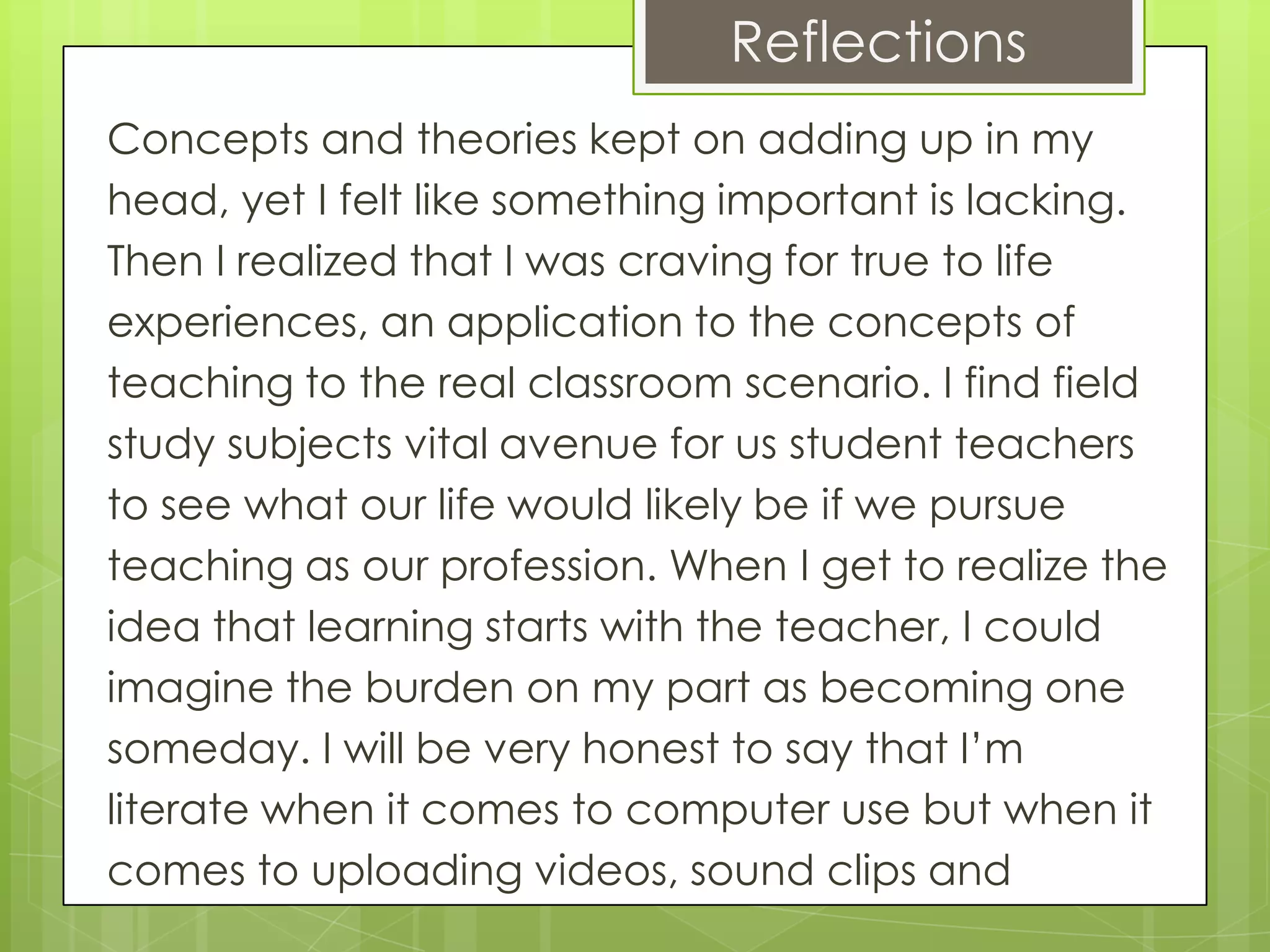 Reflections
Concepts and theories kept on adding up in my
head, yet I felt like something important is lacking.
Then I realized that I was craving for true to life
experiences, an application to the concepts of
teaching to the real classroom scenario. I find field
study subjects vital avenue for us student teachers
to see what our life would likely be if we pursue
teaching as our profession. When I get to realize the
idea that learning starts with the teacher, I could
imagine the burden on my part as becoming one
someday. I will be very honest to say that I’m
literate when it comes to computer use but when it
comes to uploading videos, sound clips and
 