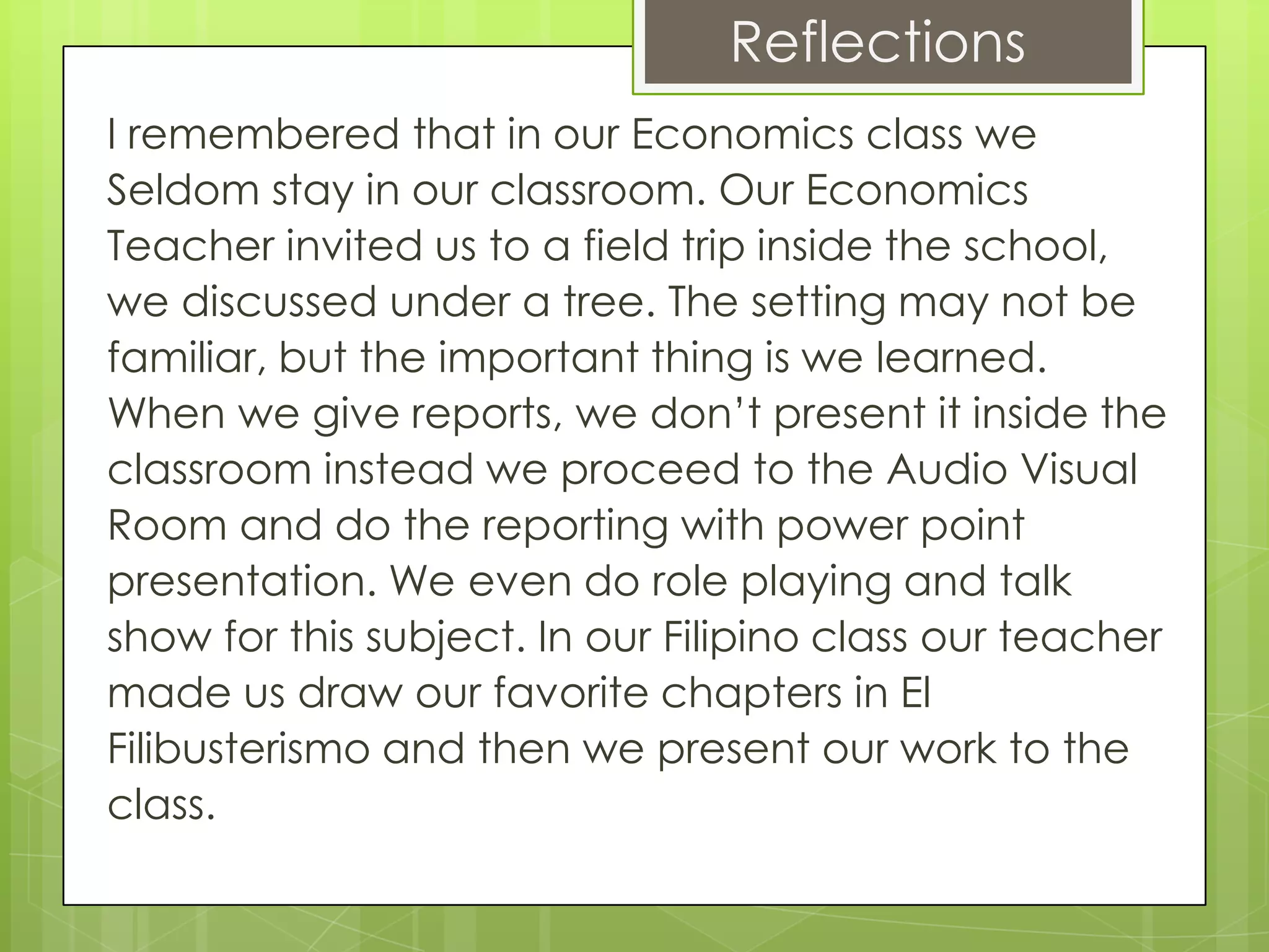 Reflections
I remembered that in our Economics class we
Seldom stay in our classroom. Our Economics
Teacher invited us to a field trip inside the school,
we discussed under a tree. The setting may not be
familiar, but the important thing is we learned.
When we give reports, we don’t present it inside the
classroom instead we proceed to the Audio Visual
Room and do the reporting with power point
presentation. We even do role playing and talk
show for this subject. In our Filipino class our teacher
made us draw our favorite chapters in El
Filibusterismo and then we present our work to the
class.
 