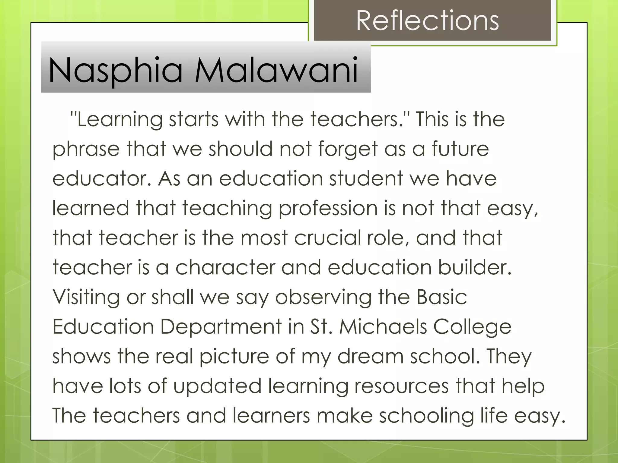Reflections
Nasphia Malawani
  "Learning starts with the teachers." This is the
phrase that we should not forget as a future
educator. As an education student we have
learned that teaching profession is not that easy,
that teacher is the most crucial role, and that
teacher is a character and education builder.
Visiting or shall we say observing the Basic
Education Department in St. Michaels College
shows the real picture of my dream school. They
have lots of updated learning resources that help
The teachers and learners make schooling life easy.
 