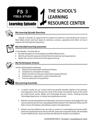 LEARNINGEPISODE1 - The School’s Learning Resource Center
My Learning Episode Overview
Episode 1 provides an opportunity for students to examine a Learning Resource Center or
Multi Media Center and learn about its collection, services, equipment and reflect on how it
supports the teaching learning process.
My Intended Learning outcomes
In this Episode, I must be able to:
 Describe the goals of a Learning Resource/Multi Media Center.
 Identify and classify resources that facilitate the teaching-learning processes.
 Explain the services of the center that support learning.
My Performance Criteria
I will be rated along the following:
a. Quality of my observation and documentation,
b. Completeness and depth of analysis,
c. Depth and clarity of classroom observation-based reflection,
d. Completeness, organization, clarity of portfolio and
e. Time of submission of my portfolio.
My Learning Essentials
1. A school usually sets up a center which will provide valuable support to the teaching-
learningprocess.Over the years the name of this center has evolved. Some of the names
are Audio-Visual Center, Media and Technology Resource Center, Teaching-Learning
Technology Department, or Simply Learning Resource center.
2. Withthe veryfastdevelopmentof information and communications technology (ICT), the
natural outcome wasthe ever-expandinginterface between the traditional library and ICT
both in terms of hardware and software systems and applications.
3. Schools may have different set-ups when it comes to a Learning Resource Center (LRC).
Some have replacedthe termlibrarywithLRC.Some have aseparate library,LRCand Audio
Visual or Media Center. Some just have the LRC both for teachers and students.
FS 3
FIELD STUDY
Learning Episode
 