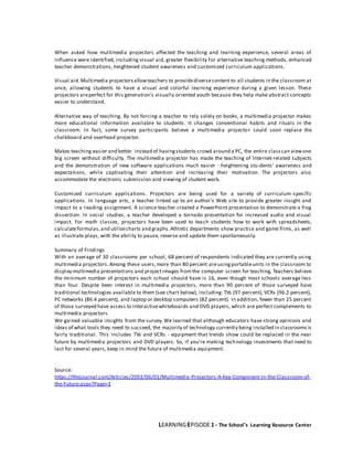 LEARNINGEPISODE1 - The School’s Learning Resource Center
When asked how multimedia projectors affected the teaching and learning experience, several areas of
influence were identified, including visual aid, greater flexibility for alternative teaching methods, enhanced
teacher demonstrations, heightened student awareness and customized curriculum applications.
Visual aid.Multimedia projectorsallowteachers to providediversecontent to all students in the classroom at
once, allowing students to have a visual and colorful learning experience during a given lesson. These
projectors areperfect for this generation's visually oriented youth because they help make abstract concepts
easier to understand.
Alternative way of teaching. By not forcing a teacher to rely solely on books, a multimedia projector makes
more educational information available to students. It changes conventional habits and rituals in the
classroom. In fact, some survey participants believe a multimedia projector could soon replace the
chalkboard and overhead projector.
Makes teaching easier and better. Instead of havingstudents crowd around a PC, the entire classcan viewone
big screen without difficulty. The multimedia projector has made the teaching of Internet-related subjects
and the demonstration of new software applications much easier - heightening stu-dents' awareness and
expectations, while captivating their attention and increasing their motivation. The projectors also
accommodate the electronic submission and viewing of student work.
Customized curriculum applications. Projectors are being used for a variety of curriculum-specific
applications. In language arts, a teacher linked up to an author's Web site to provide greater insight and
impact to a reading assignment. A science teacher created a PowerPoint presentation to demonstrate a frog
dissection. In social studies, a teacher developed a tornado presentation for increased audio and visual
impact. For math classes, projectors have been used to teach students how to work with spreadsheets,
calculateformulas,and utilizecharts and graphs.Athletic departments show practice and game films, as well
as illustrate plays, with the ability to pause, reverse and update them spontaneously.
Summary of Findings
With an average of 30 classrooms per school, 68 percent of respondents indicated they are currently using
multimedia projectors.Among these users,more than 80 percent areusingportableunits in the classroom to
display multimedia presentations and projectimages fromthe computer screen for teaching. Teachers believe
the minimum number of projectors each school should have is 16, even though most schools average less
than four. Despite keen interest in multimedia projectors, more than 90 percent of those surveyed have
traditional technologies available to them (see chart below), including: TVs (97 percent), VCRs (96.2 percent),
PC networks (86.4 percent), and laptop or desktop computers (82 percent). In addition, fewer than 25 percent
of those surveyed have access to interactivewhiteboards and DVD players, which are perfect complements to
multimedia projectors.
We gained valuable insights from the survey. We learned that although educators have strong opinions and
ideas of what tools they need to succeed, the majority of technology currently being installed in classrooms is
fairly traditional. This includes TVs and VCRs - equipment that trends show could be replaced in the near
future by multimedia projectors and DVD players. So, if you're making technology investments that need to
last for several years, keep in mind the future of multimedia equipment.
Source:
https://thejournal.com/Articles/2002/06/01/Multimedia-Projectors-A-Key-Component-in-the-Classroom-of-
the-Future.aspx?Page=3
 