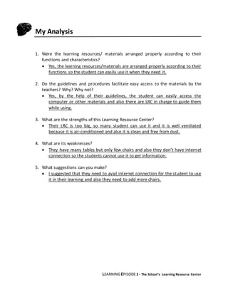 LEARNINGEPISODE1 - The School’s Learning Resource Center
My Analysis
1. Were the learning resources/ materials arranged properly according to their
functions and characteristics?
 Yes, the learning resources/materials are arranged properly according to their
functions so the student can easily use it when they need it.
2. Do the guidelines and procedures facilitate easy access to the materials by the
teachers? Why? Why not?
 Yes, by the help of their guidelines, the student can easily access the
computer or other materials and also there are LRC in charge to guide them
while using.
3. What are the strengths of this Learning Resource Center?
 Their LRC is too big, so many student can use it and it is well ventilated
because it is air-conditioned and also it is clean and free from dust.
4. What are its weaknesses?
 They have many tables but only few chairs and also they don’t have internet
connection so the students cannot use it to get information.
5. What suggestions can you make?
 I suggested that they need to avail internet connection for the student to use
it in their learning and also they need to add more chairs.
 