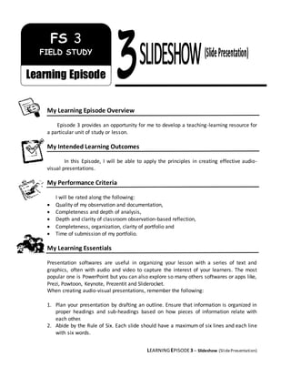 LEARNINGEPISODE3 – Slideshow (SlidePresentation)
My Learning Episode Overview
Episode 3 provides an opportunity for me to develop a teaching-learning resource for
a particular unit of study or lesson.
My Intended Learning Outcomes
In this Episode, I will be able to apply the principles in creating effective audio-
visual presentations.
My Performance Criteria
I will be rated along the following:
 Quality of my observation and documentation,
 Completeness and depth of analysis,
 Depth and clarity of classroom observation-based reflection,
 Completeness, organization, clarity of portfolio and
 Time of submission of my portfolio.
My Learning Essentials
Presentation softwares are useful in organizing your lesson with a series of text and
graphics, often with audio and video to capture the interest of your learners. The most
popular one is PowerPoint but you can also explore so many others softwares or apps like,
Prezi, Powtoon, Keynote, Prezentit and Sliderocket.
When creating audio-visual presentations, remember the following:
1. Plan your presentation by drafting an outline. Ensure that information is organized in
proper headings and sub-headings based on how pieces of information relate with
each other.
2. Abide by the Rule of Six. Each slide should have a maximum of six lines and each line
with six words.
FS 3
FIELD STUDY
Learning Episode
 