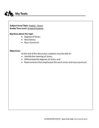 LEARNINGEPISODE4 – Tools of the Trade (TeachingAids Bank)
My Tools
Subject Area/Topic: English - Stress
Grade/Year Level: Grade8 Students
Big Ideas about the topic
 Degrees of Stress
 Word Stress
 Noun Construct
Objectives:
At the end of the discussion, students mustbeable to:
 Identify the meaning of stress;
 Differentiatethe degrees of stress; and
 Read sentence that emphasizes the word stress and noun construct.
 