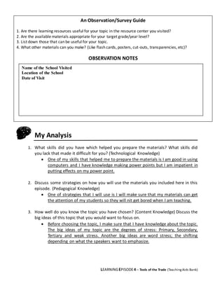 LEARNINGEPISODE4 – Tools of the Trade (TeachingAids Bank)
My Analysis
1. What skills did you have which helped you prepare the materials? What skills did
you lack that made it difficult for you? (Technological Knowledge)
 One of my skills that helped me to prepare the materials is I am good in using
computers and I have knowledge making power points but I am impatient in
putting effects on my power point.
2. Discuss some strategies on how you will use the materials you included here in this
episode. (Pedagogical Knowledge)
 One of strategies that I will use is I will make sure that my materials can get
the attention of my students so they will nit get bored when I am teaching.
3. How well do you know the topic you have chosen? (Content Knowledge) Discuss the
big ideas of this topic that you would want to focus on.
 Before choosing the topic, I make sure that I have knowledge about the topic.
The big ideas of my topic are the degrees of stress: Primary, Secondary,
Tertiary and weak stress. Another big ideas are word stress; the shifting
depending on what the speakers want to emphasize.
An Observation/Survey Guide
1. Are there learning resources useful for your topic in the resource center you visited?
2. Are the available materials appropriate for your target grade/year level?
3. List down those that can be useful for your topic.
4. What other materials can you make? (Like flash cards, posters, cut-outs, transparencies, etc)?
OBSERVATION NOTES
Name of the School Visited
Location of the School
Date of Visit
 