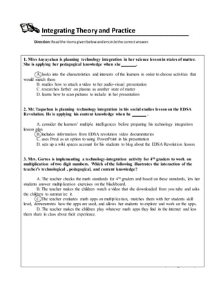 LEARNINGEPISODE4 – Tools of the Trade (TeachingAids Bank)
Integrating Theory and Practice
Direction:Readthe itemsgivenbelow andencirclethe correctanswer.
1. Miss Anyayahan is planning technology integration in her science lessonin states of matter.
She is applying her pedagogical knowledge when she .
A. looks into the characteristics and interests of the learners in order to choose activities that
would match them
B. studies how to attach a video to her audio-visual presentation
C. researches further on plasma as another state of matter
D. learns how to scan pictures to include in her presentation
2. Mr. Taqueban is planning technology integration in his social studies lessonon the EDSA
Revolution. He is applying his content knowledge when he .
A. consider the learners’ multiple intelligences before preparing his technology integration
lesson plan
B. includes information from EDSA revolution video documentaries
C. uses Prezi as an option to using PowerPoint in his presentation
D. sets up a wiki spaces account for his students to blog about the EDSA Revolution lesson
3. Mrs. Gorres is implementing a technology-integration activity for 4th graders to work on
multiplication of two digit numbers. Which of the following illustrates the interaction of the
teacher’s technological , pedagogical, and content knowledge?
A. The teacher checks the math standards for 4th graders and based on these standards, lets her
students answer multiplication exercises on the blackboard.
B. The teacher makes the children watch a video that she downloaded from you tube and asks
the children to summarize it.
C. The teacher evaluates math apps on multiplication, matches them with her students skill
level, demonstrates how the apps are used, and allows her students to explore and work on the apps.
D. The teacher makes the children play whatever math apps they find in the internet and less
them share in class about their experience.
 