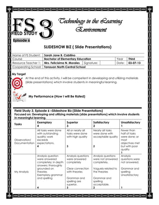 FS 3
FIELD STUDY
Episode 6
                                  Technology in the Learning
                                        Environment

                       SLIDESHOW BIZ ( Slide Presentations)

Name of FS Student:     Sarah Jane B. Cabilino
Course                  Bachelor of Elementary Education                       Year     Third
Resource Teacher 1:     Mrs. Felicisima N. Morales Signature:                  Date:    03-07-13
Cooperating School:     Tanauan North Central School

My Target
         At the end of this activity, I will be competent in developing and utilizing materials
         (slide presentations) which involve students in meaningful learning.




            My Performance (How I will Be Rated)



 Field Study 3, Episode 6 –Slideshow Biz (Slide Presentations)
 Focused on: Developing and utilizing materials (slide presentations) which involve students
 in meaningful learning.
                  Exemplary              Superior             Satisfactory         Unsatisfactory
 Tasks
                  4                      3                    2                    1
                  All tasks were done    All or nearly all    Nearly all tasks     Fewer than
                  with outstanding       tasks were done      were done with       half of tasks
                  quality; work          with high quality    acceptable quality   were done; or
 Observation/     exceeds                                                          most
 Documentation    expectations.                                                    objectives met
                  4                      3                    2                    but with poor
                                                                                   quality
                                                                                   1
                  Analysis question      Analysis questions   Analysis questions   Analysis
                  were answered          were answered        were not answered    questions were
                  completely; in depth   completely           completely.          not answered.
                  answers; thoroughly
                  grounded on            Clear connection     Vaguely related to   Grammar and
 My Analysis      theories               with theories        the theories         spelling
                  Exemplary grammar                                                Unsatisfactory
                  and spelling           Grammar and          Grammar and
                                         spelling are         spelling
                                         superior.            acceptable.
                  4                      3                    2                    1
 