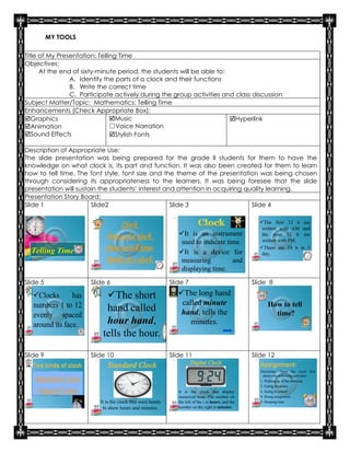 MY TOOLS

Title of My Presentation: Telling Time
Objectives:
      At the end of sixty-minute period, the students will be able to:
                A. Identify the parts of a clock and their functions
                B. Write the correct time
                C. Participate actively during the group activities and class discussion
Subject Matter/Topic: Mathematics: Telling Time
Enhancements (Check Appropriate Box):
Graphics                      Music                                  Hyperlink
Animation                     ☐Voice Narration
Sound Effects                 Stylish Fonts

Description of Appropriate Use:
The slide presentation was being prepared for the grade II students for them to have the
knowledge on what clock is, its part and function. It was also been created for them to learn
how to tell time. The font style, font size and the theme of the presentation was being chosen
through considering its appropriateness to the learners. It was being foresee that the slide
presentation will sustain the students’ interest and attention in acquiring quality learning.
Presentation Story Board:
Slide 1                Slide2                      Slide 3                    Slide 4

                                                                                                       The first 12 h are
                                 Clock                                                                  written with AM and
                            Parts of a clock                   It is an instrument                     the next 12 h are
                                                                used to indicate time.                  written with PM.

  Telling Time              How to tell time                                                           There are 24 h in 1
                                                               It is a device for                      day.
                            Kinds of a clock                    measuring          and
                                                                displaying time.
Slide 5                Slide 6                              Slide 7                                  Slide 8

   Clocks       has        The short                         The long hand
   numbers 1 to 12                                              called minute                               How to tell
                            hand called                         hand, tells the                               time?
   evenly spaced
   around its face.         hour hand,                             minutes.
                           tells the hour.
Slide 9                Slide 10                             Slide 11                                 Slide 12

                                                                                                        Directions: Draw the clock that
                                                                                                          shows the following activities:
   Standard Clock                                                                                       1. Waking up in the morning
                                                                                                        2. Eating breakfast
    Digital Clock                                              It is the clock that display             3. Going to school
                                                               numerical hour. The number on            4. Doing assignment
                          It is the clock that used hands      the left of the : is hours, and the      5. Sleeping time
                           to show hours and minutes.          number on the right is minutes.
 