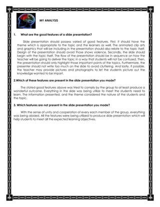 MY ANALYSIS



1.     What are the good features of a slide presentation?

         Slide presentation should possess varied of good features. First, it should have the
     theme which is appropriate to the topic and the learners as well. The animated clip arts
     and graphics that will be including in the presentation should also relate to the topic itself.
     Design of the presentation should avoid those shows violence. Secondly, the slide should
     begin with the topic itself. The flow of the presentation should be in sequence on how the
     teacher will be going to deliver the topic in a way that students will not be confused. Then,
     the presentation should only highlight those important points of the topics. Furthermore, the
     presenter should not write too much on the slide to avoid cluttering. And lastly, if possible,
     the teacher may provide pictures and photographs to let the students picture out the
     knowledge wanted to be impart.

2.Which of these features are present in the slide presentation you made?

     The stated good features above was tried to comply by the group to at least produce a
wonderful outcome. Everything in the slide was being utilize to meet the students need to
learn. The information presented, and the theme considered the nature of the students and
the topic.

3. Which features are not present in the slide presentation you made?

     With the sense of unity and cooperation of every each member of the group, everything
was being abided. All the features were being utilized to produce slide presentation which will
help students to meet all the expected learning objectives.
 