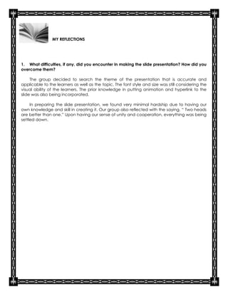 MY REFLECTIONS




1. What difficulties, if any, did you encounter in making the slide presentation? How did you
overcome them?

     The group decided to search the theme of the presentation that is accurate and
applicable to the learners as well as the topic. The font style and size was still considering the
visual ability of the learners. The prior knowledge in putting animation and hyperlink to the
slide was also being incorporated.

     In preparing the slide presentation, we found very minimal hardship due to having our
own knowledge and skill in creating it. Our group also reflected with the saying, “ Two heads
are better than one.” Upon having our sense of unity and cooperation, everything was being
settled down.
 