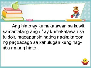 Ang hinto ay kumakatawan sa kuwit,
samantalang ang / / ay kumakatawan sa
tuldok, mapapansin nating nagkakaroon
ng pagbabago sa kahulugan kung nag-
iiba rin ang hinto.
 