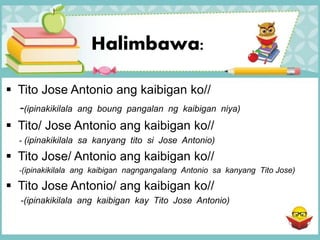 Halimbawa:
 Tito Jose Antonio ang kaibigan ko//
-(ipinakikilala ang boung pangalan ng kaibigan niya)
 Tito/ Jose Antonio ang kaibigan ko//
- (ipinakikilala sa kanyang tito si Jose Antonio)
 Tito Jose/ Antonio ang kaibigan ko//
-(ipinakikilala ang kaibigan nagngangalang Antonio sa kanyang Tito Jose)
 Tito Jose Antonio/ ang kaibigan ko//
-(ipinakikilala ang kaibigan kay Tito Jose Antonio)
 
