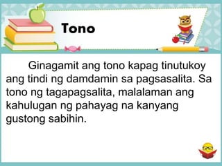 Tono
Ginagamit ang tono kapag tinutukoy
ang tindi ng damdamin sa pagsasalita. Sa
tono ng tagapagsalita, malalaman ang
kahulugan ng pahayag na kanyang
gustong sabihin.
 